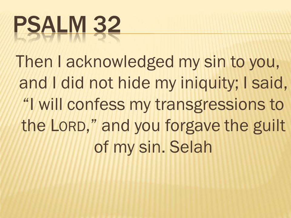 Then I acknowledged my sin to you, and I did not hide my iniquity; I said, I will confess my transgressions to the L ORD, and you forgave the guilt of my sin.