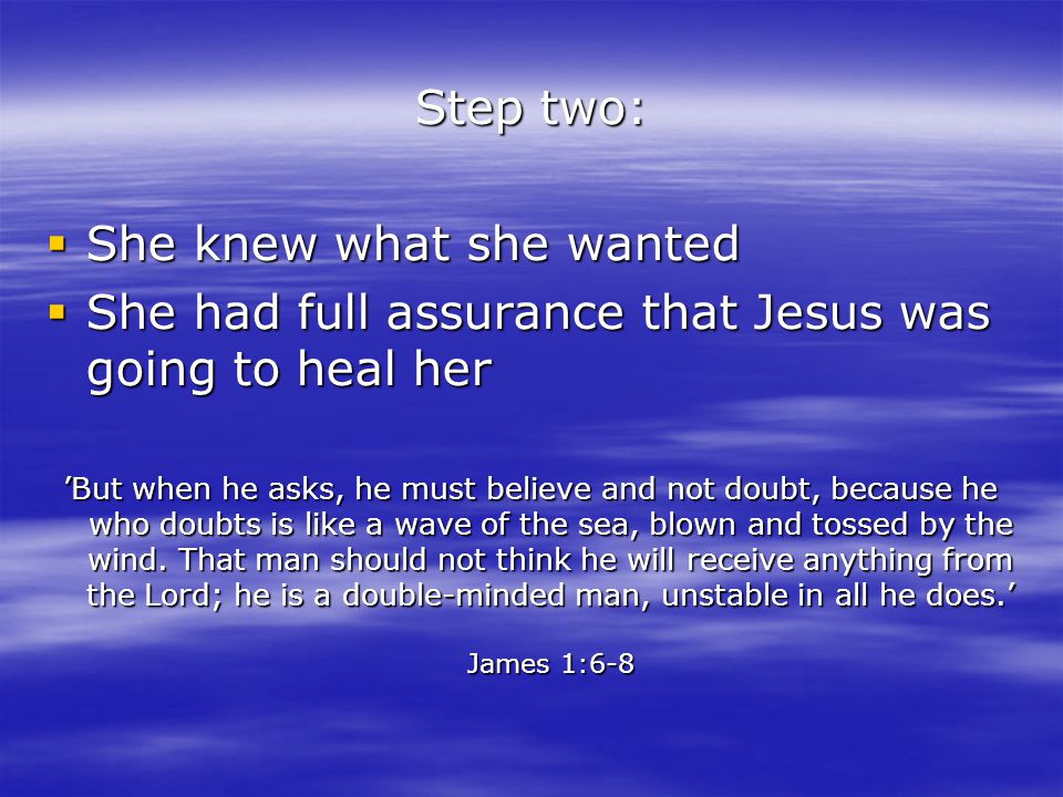 Step two:  She knew what she wanted  She had full assurance that Jesus was going to heal her ’But when he asks, he must believe and not doubt, because he who doubts is like a wave of the sea, blown and tossed by the wind.