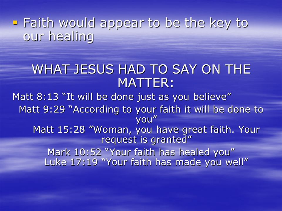  Faith would appear to be the key to our healing WHAT JESUS HAD TO SAY ON THE MATTER: Matt 8:13 It will be done just as you believe Matt 9:29 According to your faith it will be done to you Matt 15:28 Woman, you have great faith.