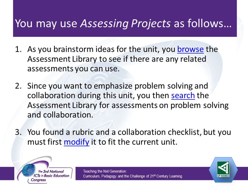Teaching the Net Generation: Curriculum, Pedagogy and the Challenge of 21 st Century Learning You may use Assessing Projects as follows… 1.As you brainstorm ideas for the unit, you browse the Assessment Library to see if there are any related assessments you can use.