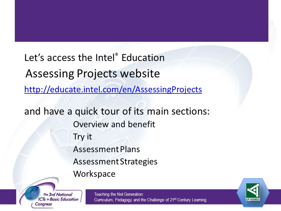 Teaching the Net Generation: Curriculum, Pedagogy and the Challenge of 21 st Century Learning Let’s access the Intel ® Education Assessing Projects website   and have a quick tour of its main sections: Overview and benefit Try it Assessment Plans Assessment Strategies Workspace