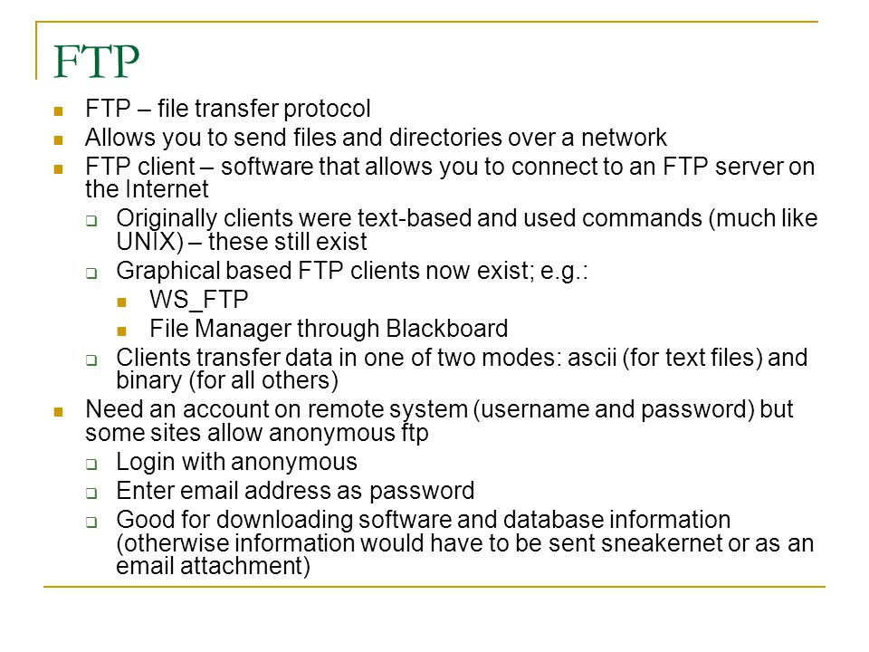 FTP FTP – file transfer protocol Allows you to send files and directories over a network FTP client – software that allows you to connect to an FTP server on the Internet  Originally clients were text-based and used commands (much like UNIX) – these still exist  Graphical based FTP clients now exist; e.g.: WS_FTP File Manager through Blackboard  Clients transfer data in one of two modes: ascii (for text files) and binary (for all others) Need an account on remote system (username and password) but some sites allow anonymous ftp  Login with anonymous  Enter  address as password  Good for downloading software and database information (otherwise information would have to be sent sneakernet or as an  attachment)