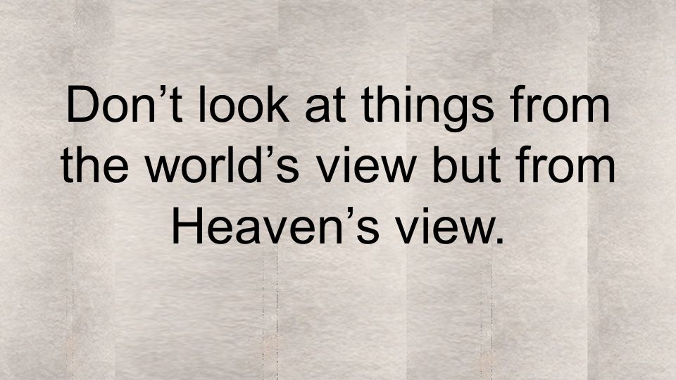 Don’t look at things from the world’s view but from Heaven’s view.