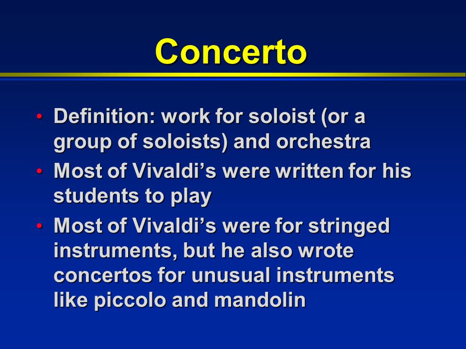Concerto Definition: work for soloist (or a group of soloists) and orchestra Definition: work for soloist (or a group of soloists) and orchestra Most of Vivaldi’s were written for his students to play Most of Vivaldi’s were written for his students to play Most of Vivaldi’s were for stringed instruments, but he also wrote concertos for unusual instruments like piccolo and mandolin Most of Vivaldi’s were for stringed instruments, but he also wrote concertos for unusual instruments like piccolo and mandolin