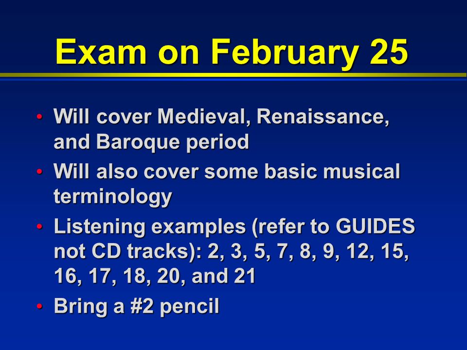 Exam on February 25 Will cover Medieval, Renaissance, and Baroque period Will cover Medieval, Renaissance, and Baroque period Will also cover some basic musical terminology Will also cover some basic musical terminology Listening examples (refer to GUIDES not CD tracks): 2, 3, 5, 7, 8, 9, 12, 15, 16, 17, 18, 20, and 21 Listening examples (refer to GUIDES not CD tracks): 2, 3, 5, 7, 8, 9, 12, 15, 16, 17, 18, 20, and 21 Bring a #2 pencil Bring a #2 pencil
