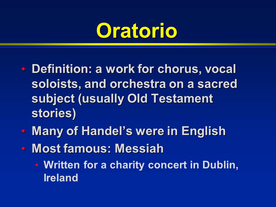 Oratorio Definition: a work for chorus, vocal soloists, and orchestra on a sacred subject (usually Old Testament stories) Definition: a work for chorus, vocal soloists, and orchestra on a sacred subject (usually Old Testament stories) Many of Handel’s were in English Many of Handel’s were in English Most famous: Messiah Most famous: Messiah Written for a charity concert in Dublin, Ireland