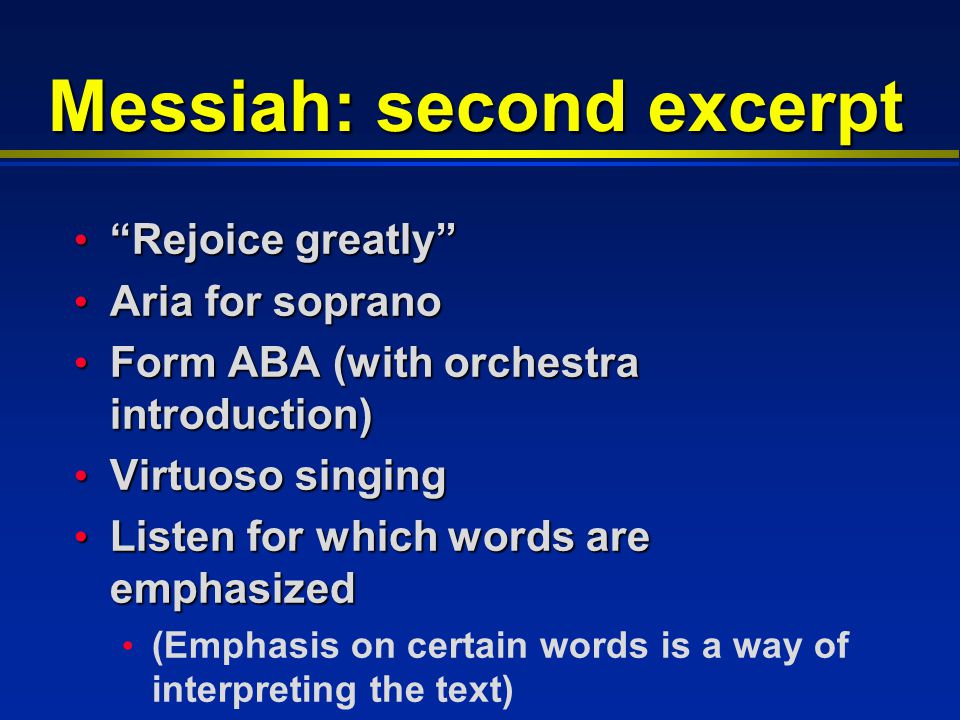 Messiah: second excerpt Rejoice greatly Rejoice greatly Aria for soprano Aria for soprano Form ABA (with orchestra introduction) Form ABA (with orchestra introduction) Virtuoso singing Virtuoso singing Listen for which words are emphasized Listen for which words are emphasized (Emphasis on certain words is a way of interpreting the text)