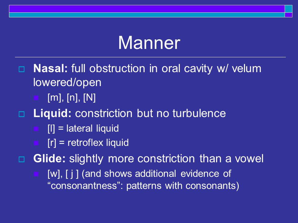 Manner  Nasal: full obstruction in oral cavity w/ velum lowered/open [m], [n], [N]  Liquid: constriction but no turbulence [l] = lateral liquid [r] = retroflex liquid  Glide: slightly more constriction than a vowel [w], [ j ] (and shows additional evidence of consonantness : patterns with consonants)