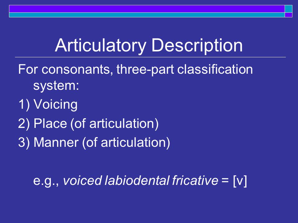 Articulatory Description For consonants, three-part classification system: 1) Voicing 2) Place (of articulation) 3) Manner (of articulation) e.g., voiced labiodental fricative = [v]