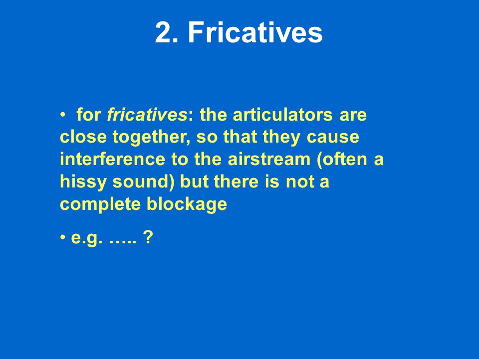 for fricatives: the articulators are close together, so that they cause interference to the airstream (often a hissy sound) but there is not a complete blockage e.g.