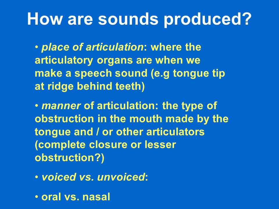 place of articulation: where the articulatory organs are when we make a speech sound (e.g tongue tip at ridge behind teeth) manner of articulation: the type of obstruction in the mouth made by the tongue and / or other articulators (complete closure or lesser obstruction ) voiced vs.