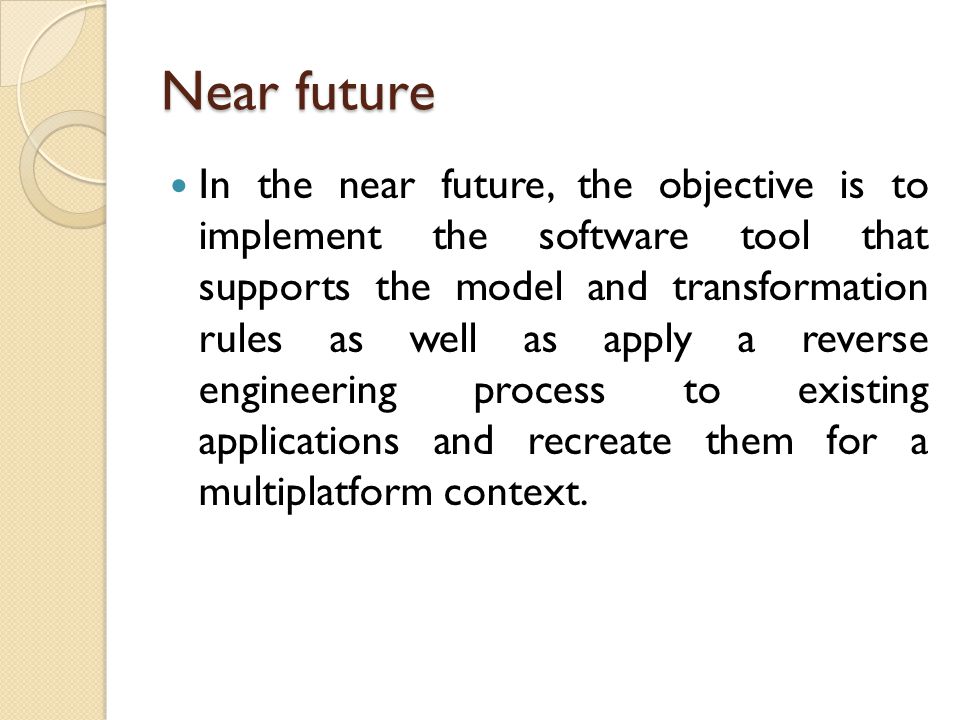 Near future In the near future, the objective is to implement the software tool that supports the model and transformation rules as well as apply a reverse engineering process to existing applications and recreate them for a multiplatform context.