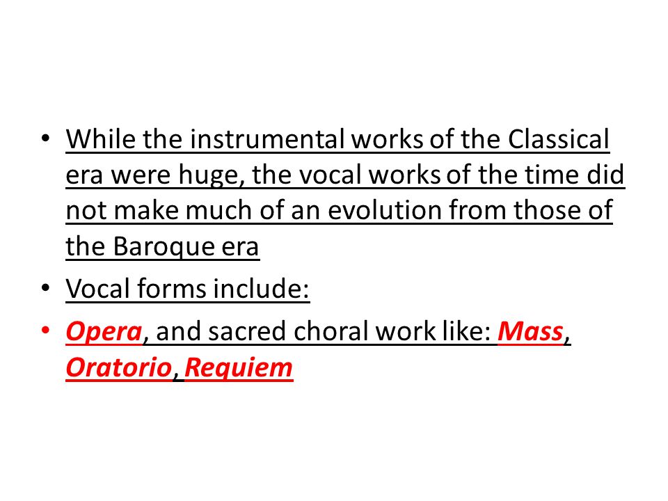 While the instrumental works of the Classical era were huge, the vocal works of the time did not make much of an evolution from those of the Baroque era Vocal forms include: Opera, and sacred choral work like: Mass, Oratorio, Requiem