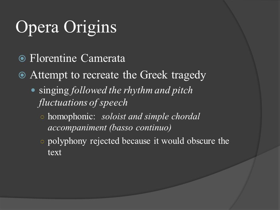 Opera Origins  Florentine Camerata  Attempt to recreate the Greek tragedy singing followed the rhythm and pitch fluctuations of speech ○ homophonic: soloist and simple chordal accompaniment (basso continuo) ○ polyphony rejected because it would obscure the text