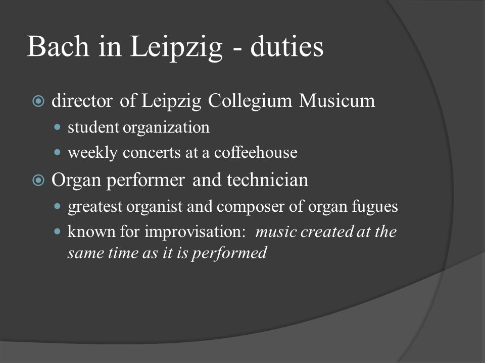 Bach in Leipzig - duties  director of Leipzig Collegium Musicum student organization weekly concerts at a coffeehouse  Organ performer and technician greatest organist and composer of organ fugues known for improvisation: music created at the same time as it is performed