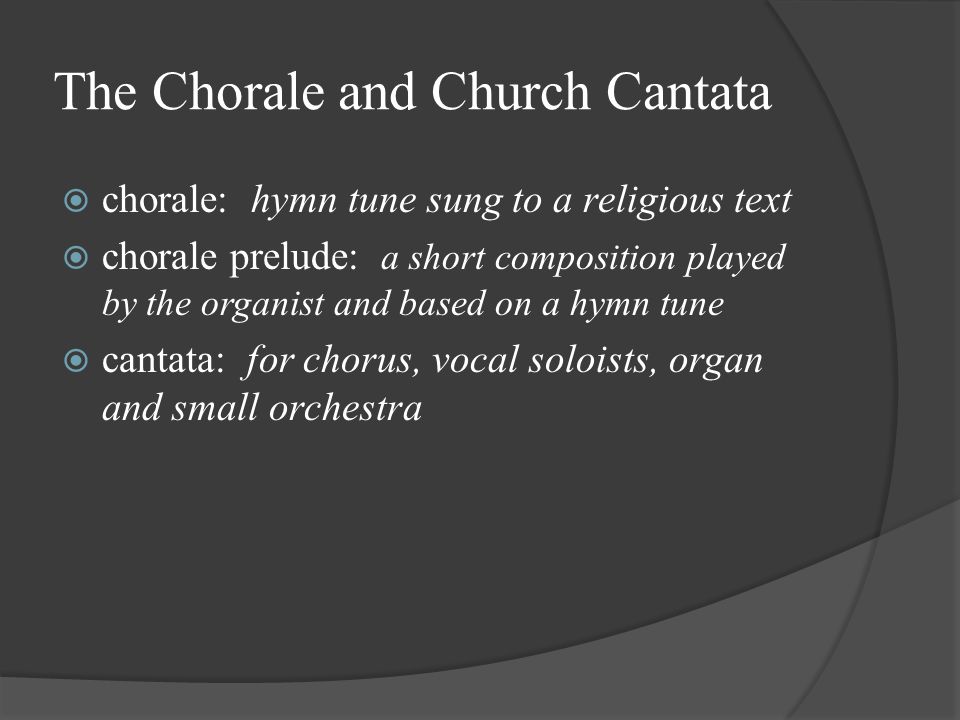 The Chorale and Church Cantata  chorale: hymn tune sung to a religious text  chorale prelude: a short composition played by the organist and based on a hymn tune  cantata: for chorus, vocal soloists, organ and small orchestra