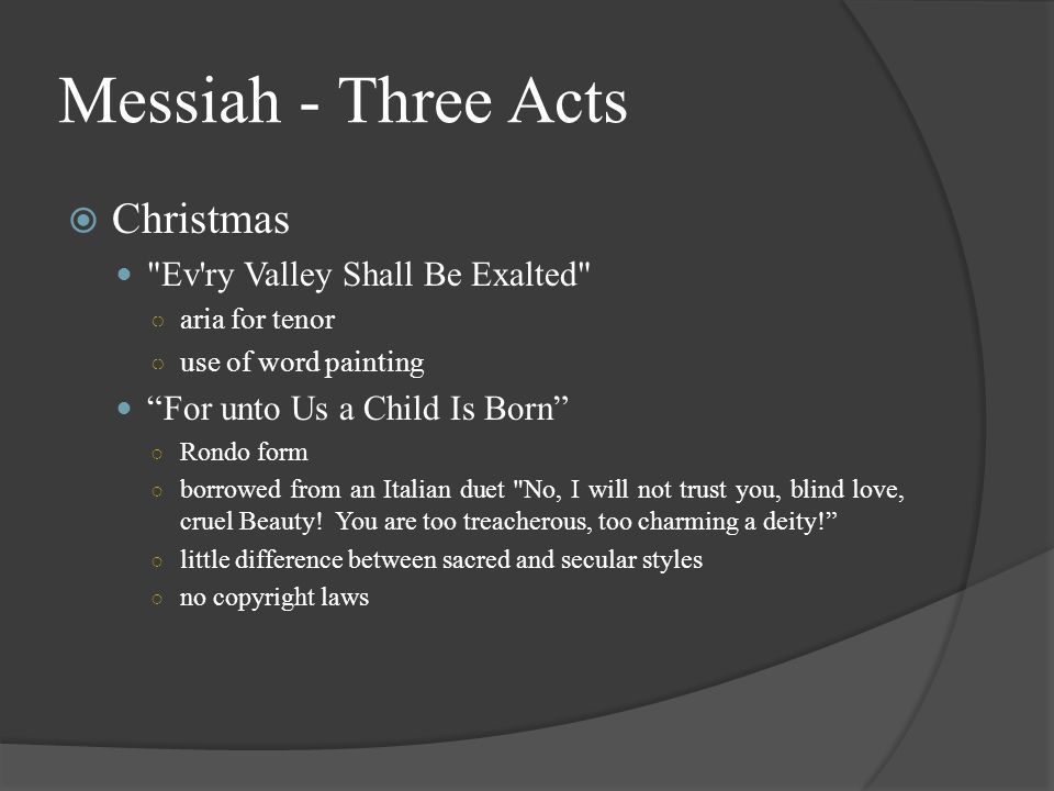 Messiah - Three Acts  Christmas Ev ry Valley Shall Be Exalted ○ aria for tenor ○ use of word painting For unto Us a Child Is Born ○ Rondo form ○ borrowed from an Italian duet No, I will not trust you, blind love, cruel Beauty.