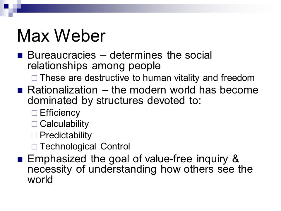 Max Weber Bureaucracies – determines the social relationships among people  These are destructive to human vitality and freedom Rationalization – the modern world has become dominated by structures devoted to:  Efficiency  Calculability  Predictability  Technological Control Emphasized the goal of value-free inquiry & necessity of understanding how others see the world