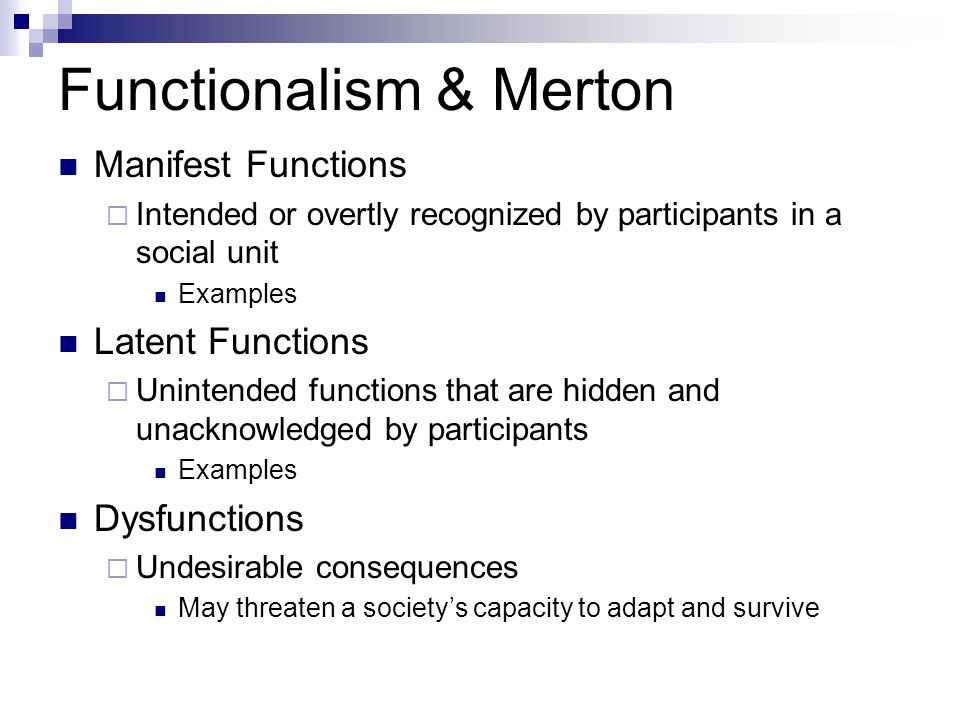 Functionalism & Merton Manifest Functions  Intended or overtly recognized by participants in a social unit Examples Latent Functions  Unintended functions that are hidden and unacknowledged by participants Examples Dysfunctions  Undesirable consequences May threaten a society’s capacity to adapt and survive