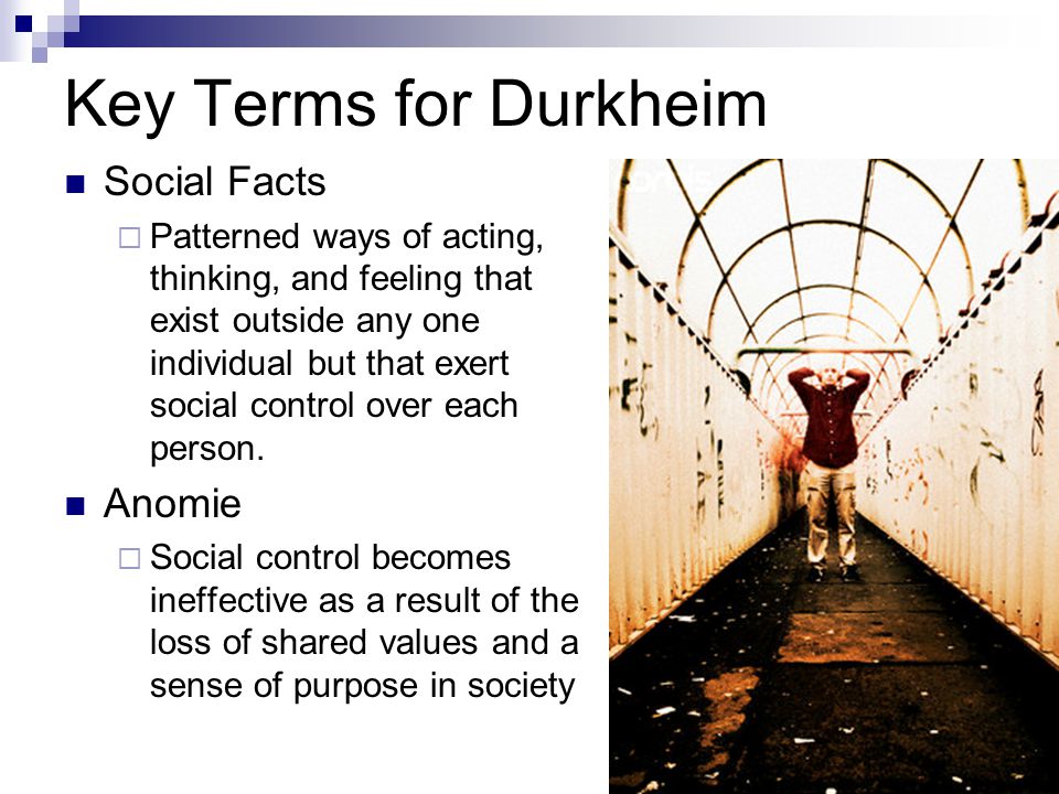 Key Terms for Durkheim Social Facts  Patterned ways of acting, thinking, and feeling that exist outside any one individual but that exert social control over each person.