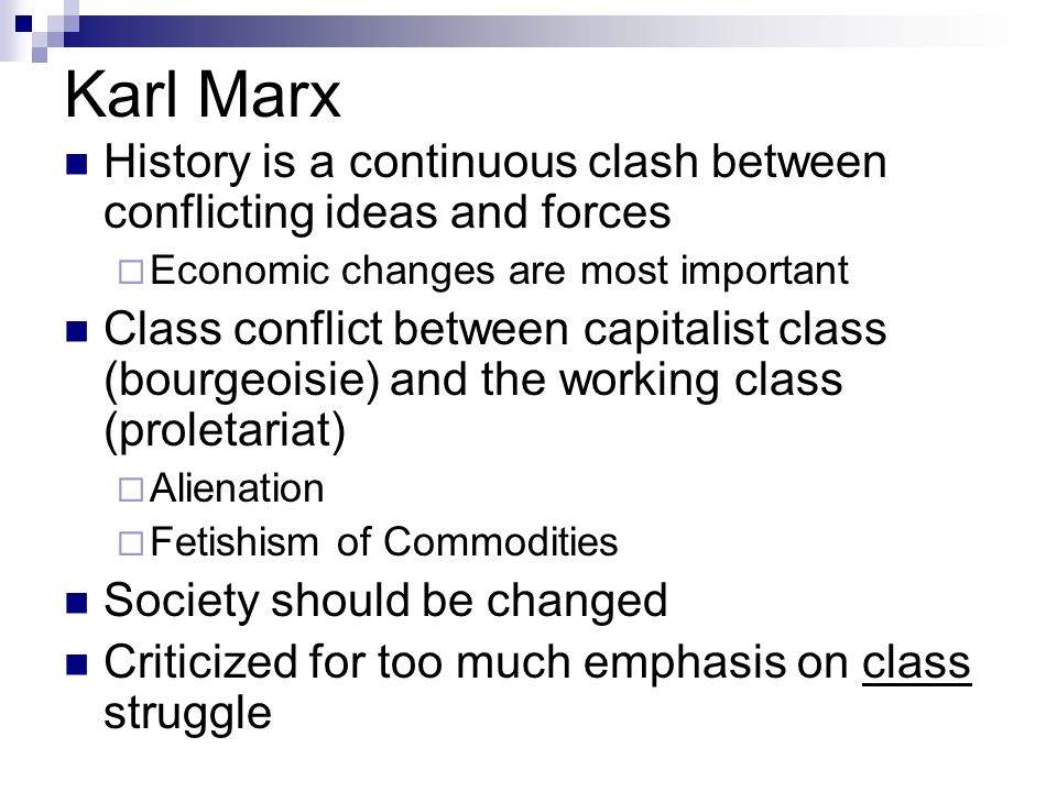 Karl Marx History is a continuous clash between conflicting ideas and forces  Economic changes are most important Class conflict between capitalist class (bourgeoisie) and the working class (proletariat)  Alienation  Fetishism of Commodities Society should be changed Criticized for too much emphasis on class struggle