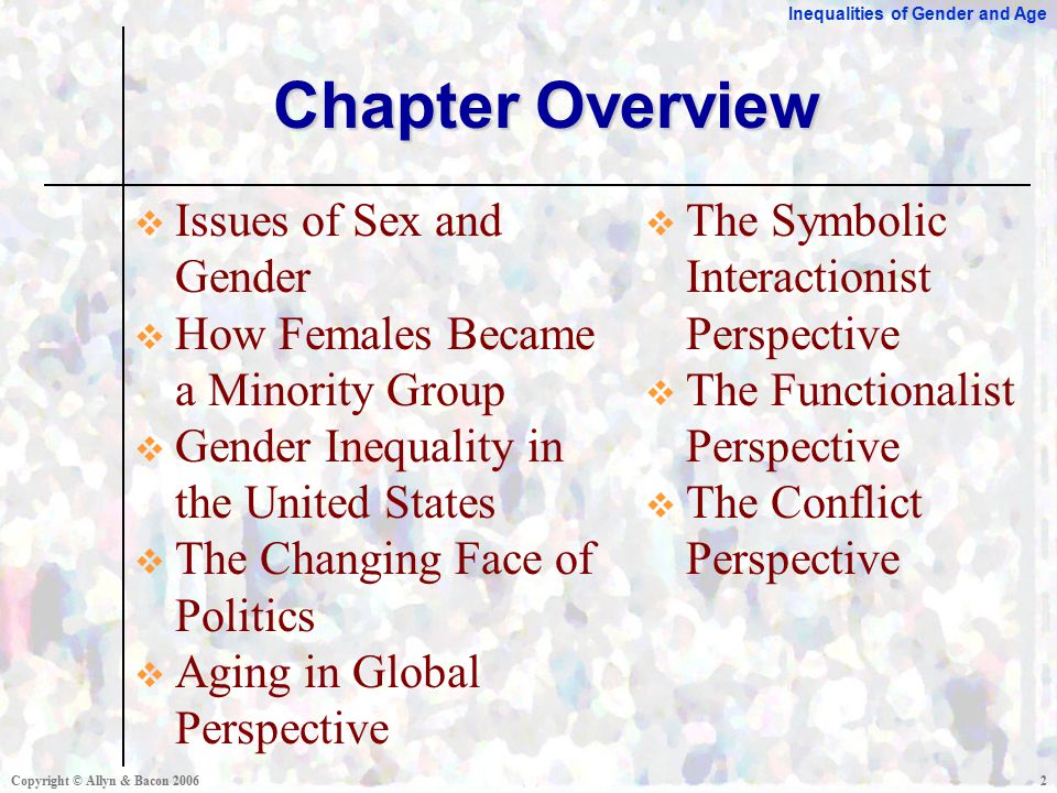 Inequalities of Gender and Age Copyright © Allyn & Bacon Chapter Overview  Issues of Sex and Gender  How Females Became a Minority Group  Gender Inequality in the United States  The Changing Face of Politics  Aging in Global Perspective  The Symbolic Interactionist Perspective  The Functionalist Perspective  The Conflict Perspective