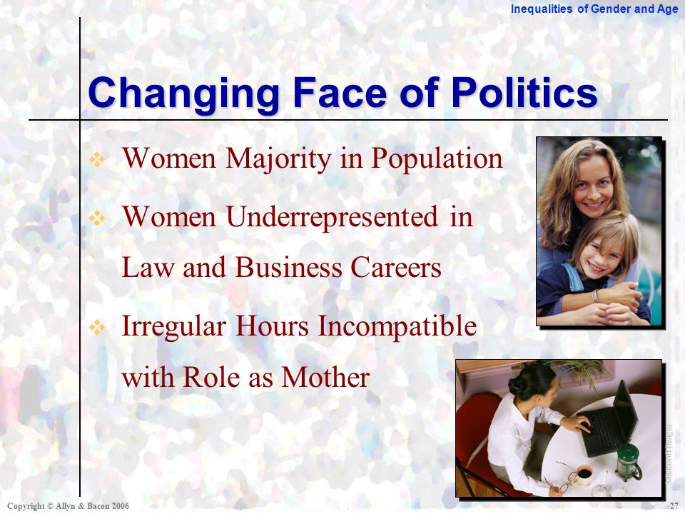 Inequalities of Gender and Age Copyright © Allyn & Bacon  Women Majority in Population  Women Underrepresented in Law and Business Careers  Irregular Hours Incompatible with Role as Mother Changing Face of Politics Microsoft Images