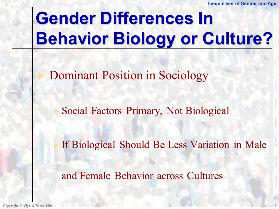 Inequalities of Gender and Age Copyright © Allyn & Bacon  Dominant Position in Sociology  Social Factors Primary, Not Biological  If Biological Should Be Less Variation in Male and Female Behavior across Cultures Gender Differences In Behavior Biology or Culture