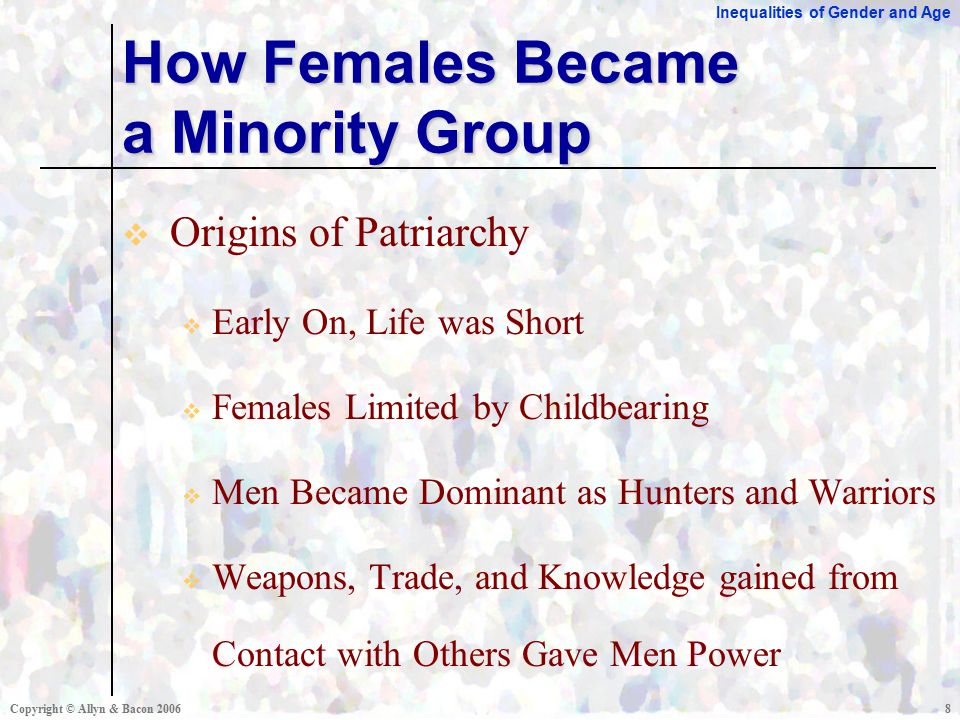 Inequalities of Gender and Age Copyright © Allyn & Bacon  Origins of Patriarchy  Early On, Life was Short  Females Limited by Childbearing  Men Became Dominant as Hunters and Warriors  Weapons, Trade, and Knowledge gained from Contact with Others Gave Men Power How Females Became a Minority Group