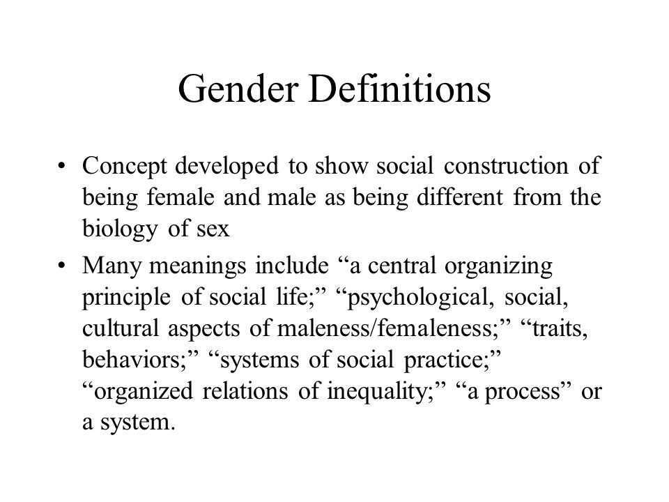 Gender Definitions Concept developed to show social construction of being female and male as being different from the biology of sex Many meanings include a central organizing principle of social life; psychological, social, cultural aspects of maleness/femaleness; traits, behaviors; systems of social practice; organized relations of inequality; a process or a system.