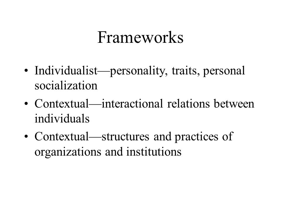 Frameworks Individualist—personality, traits, personal socialization Contextual—interactional relations between individuals Contextual—structures and practices of organizations and institutions