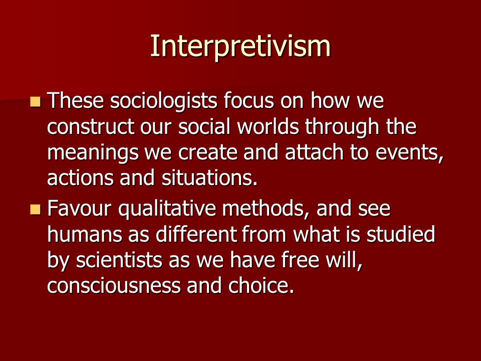 Interpretivism These sociologists focus on how we construct our social worlds through the meanings we create and attach to events, actions and situations.