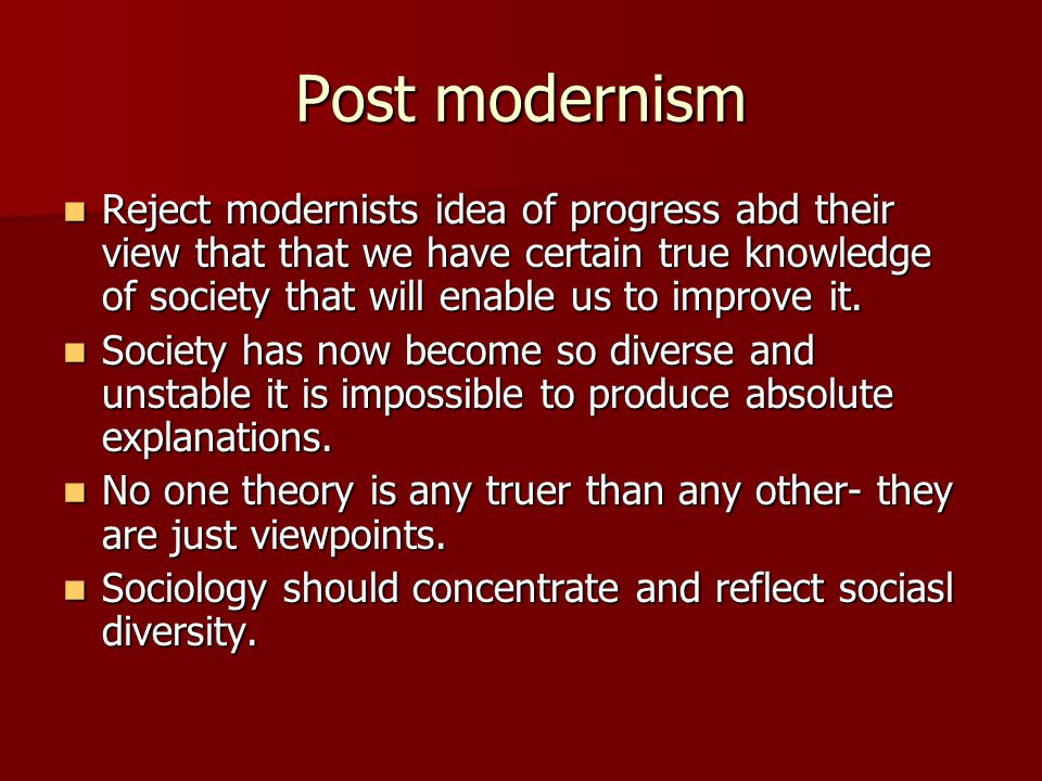 Post modernism Reject modernists idea of progress abd their view that that we have certain true knowledge of society that will enable us to improve it.