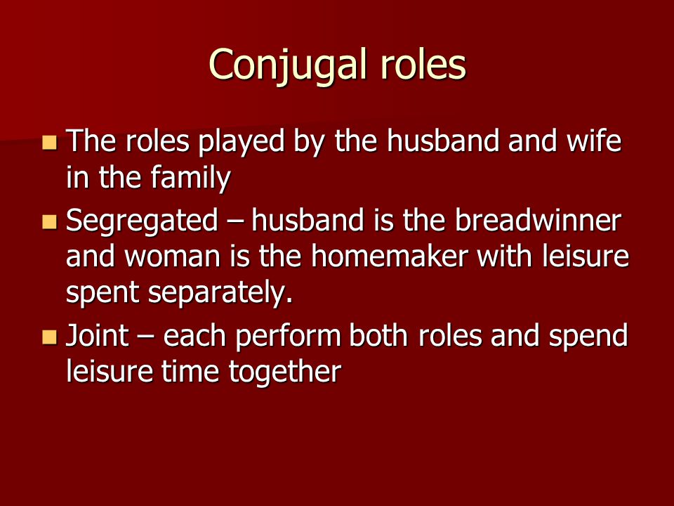 Conjugal roles The roles played by the husband and wife in the family The roles played by the husband and wife in the family Segregated – husband is the breadwinner and woman is the homemaker with leisure spent separately.