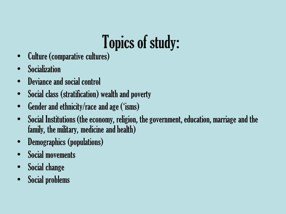 Topics of study: Culture (comparative cultures) Socialization Deviance and social control Social class (stratification) wealth and poverty Gender and ethnicity/race and age ( ‘ isms) Social Institutions (the economy, religion, the government, education, marriage and the family, the military, medicine and health) Demographics (populations) Social movements Social change Social problems