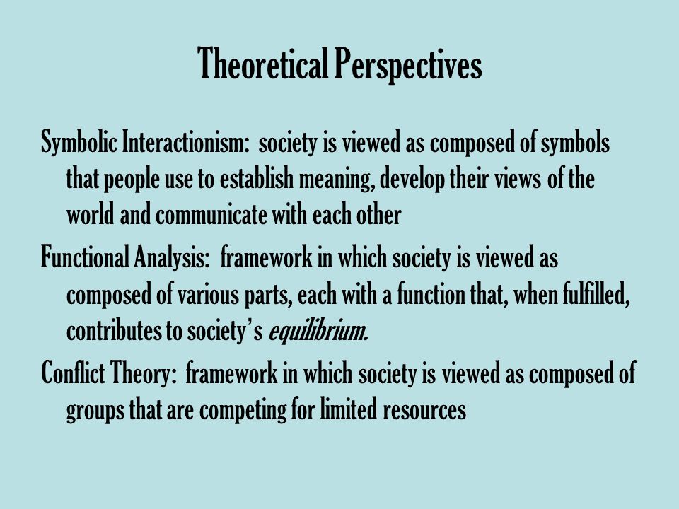 Theoretical Perspectives Symbolic Interactionism: society is viewed as composed of symbols that people use to establish meaning, develop their views of the world and communicate with each other Functional Analysis: framework in which society is viewed as composed of various parts, each with a function that, when fulfilled, contributes to society ’ s equilibrium.