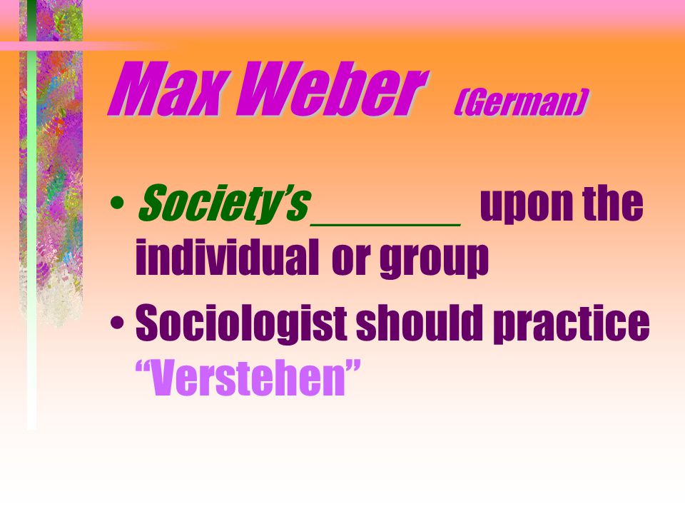Max Weber (German) Society’s ______ upon the individual or group Sociologist should practice Verstehen