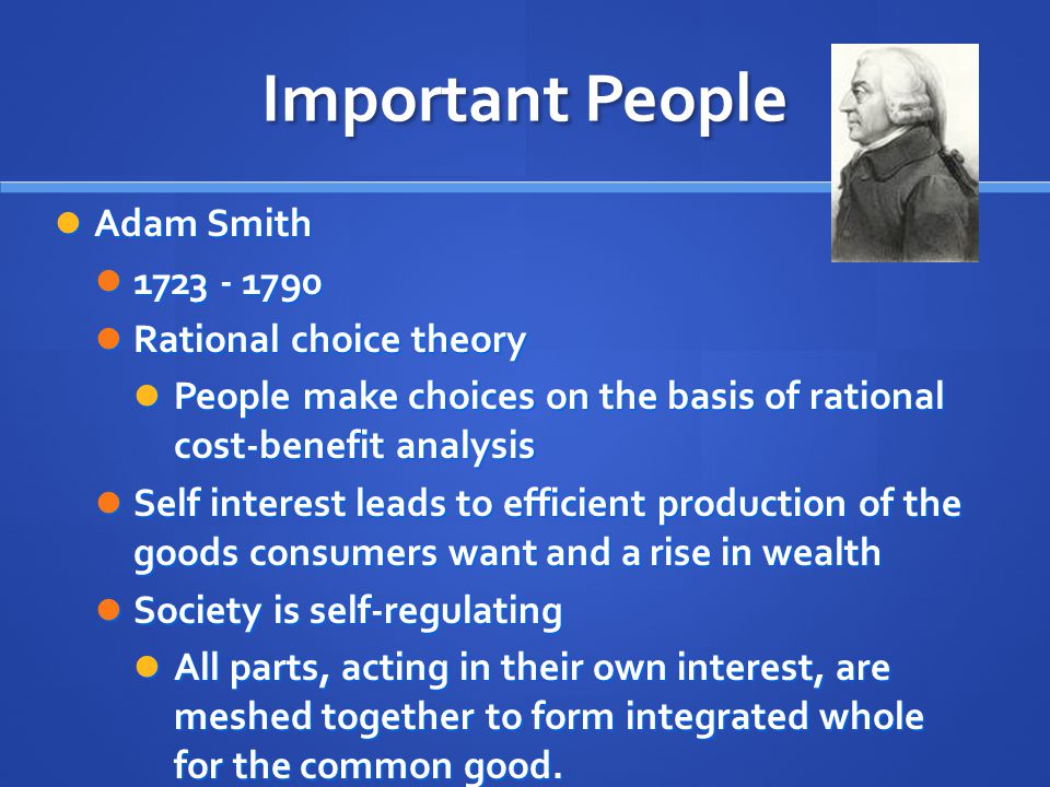 Important People Adam Smith Adam Smith Rational choice theory Rational choice theory People make choices on the basis of rational cost-benefit analysis People make choices on the basis of rational cost-benefit analysis Self interest leads to efficient production of the goods consumers want and a rise in wealth Self interest leads to efficient production of the goods consumers want and a rise in wealth Society is self-regulating Society is self-regulating All parts, acting in their own interest, are meshed together to form integrated whole for the common good.