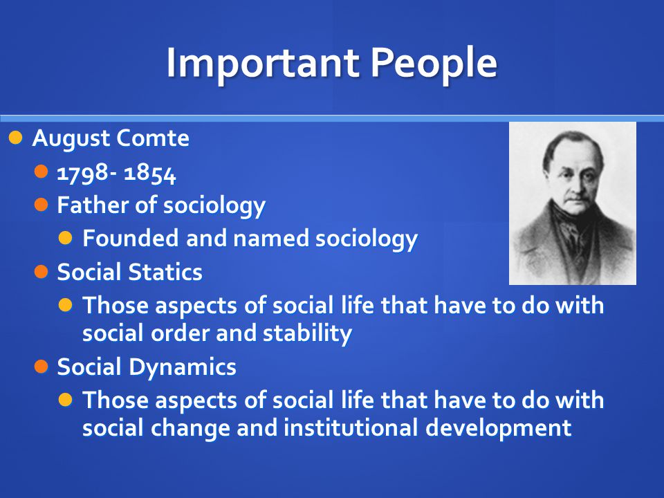 Important People August Comte August Comte Father of sociology Father of sociology Founded and named sociology Founded and named sociology Social Statics Social Statics Those aspects of social life that have to do with social order and stability Those aspects of social life that have to do with social order and stability Social Dynamics Social Dynamics Those aspects of social life that have to do with social change and institutional development Those aspects of social life that have to do with social change and institutional development