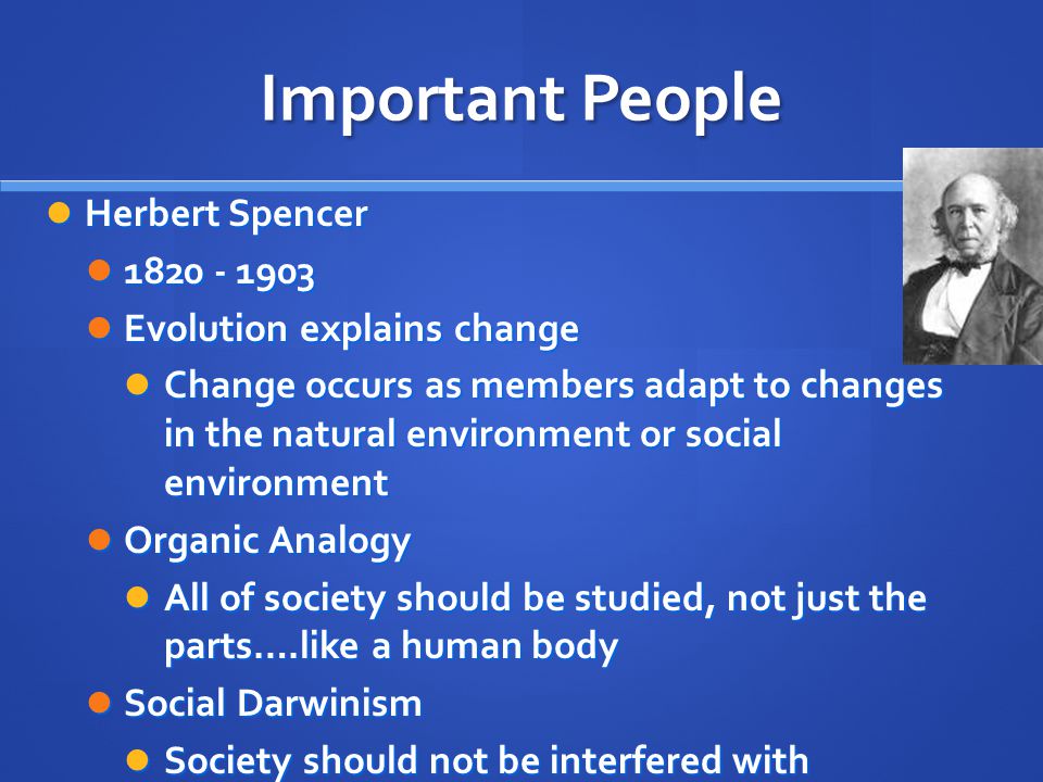 Important People Herbert Spencer Herbert Spencer Evolution explains change Evolution explains change Change occurs as members adapt to changes in the natural environment or social environment Change occurs as members adapt to changes in the natural environment or social environment Organic Analogy Organic Analogy All of society should be studied, not just the parts….like a human body All of society should be studied, not just the parts….like a human body Social Darwinism Social Darwinism Society should not be interfered with Society should not be interfered with