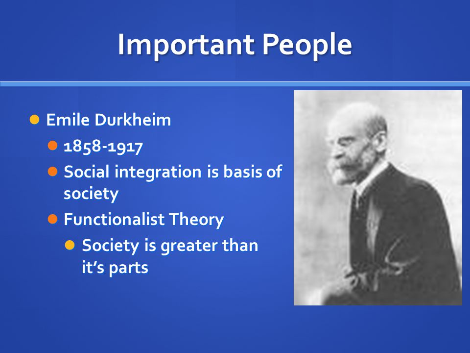 Important People Emile Durkheim Emile Durkheim Social integration is basis of society Social integration is basis of society Functionalist Theory Functionalist Theory Society is greater than it’s parts Society is greater than it’s parts