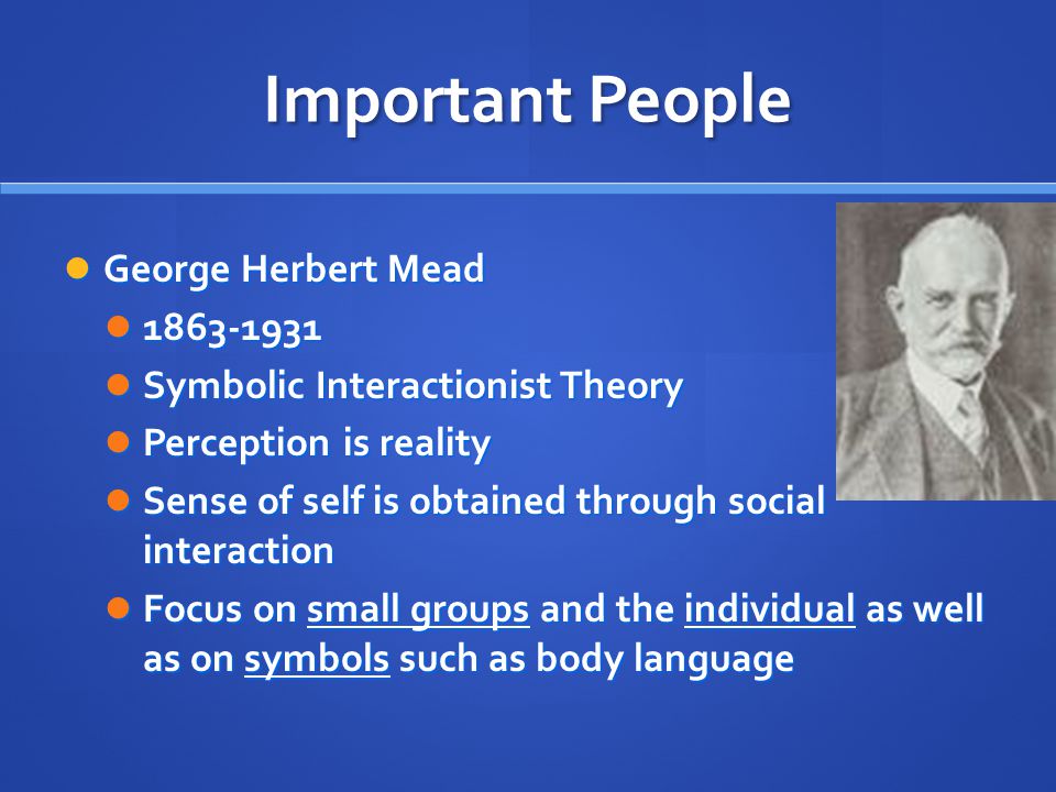 Important People George Herbert Mead George Herbert Mead Symbolic Interactionist Theory Symbolic Interactionist Theory Perception is reality Perception is reality Sense of self is obtained through social interaction Sense of self is obtained through social interaction Focus on small groups and the individual as well as on symbols such as body language Focus on small groups and the individual as well as on symbols such as body language