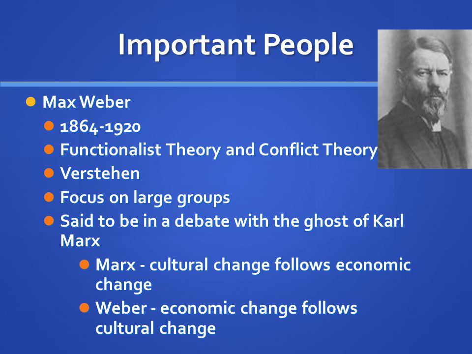 Important People Max Weber Max Weber Functionalist Theory and Conflict Theory Functionalist Theory and Conflict Theory Verstehen Verstehen Focus on large groups Focus on large groups Said to be in a debate with the ghost of Karl Marx Said to be in a debate with the ghost of Karl Marx Marx - cultural change follows economic change Marx - cultural change follows economic change Weber - economic change follows cultural change Weber - economic change follows cultural change