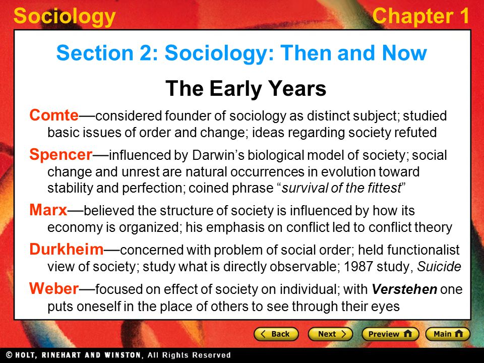 SociologyChapter 1 Section 2: Sociology: Then and Now The Early Years Comte— considered founder of sociology as distinct subject; studied basic issues of order and change; ideas regarding society refuted Spencer— influenced by Darwin’s biological model of society; social change and unrest are natural occurrences in evolution toward stability and perfection; coined phrase survival of the fittest Marx— believed the structure of society is influenced by how its economy is organized; his emphasis on conflict led to conflict theory Durkheim— concerned with problem of social order; held functionalist view of society; study what is directly observable; 1987 study, Suicide Weber— focused on effect of society on individual; with Verstehen one puts oneself in the place of others to see through their eyes