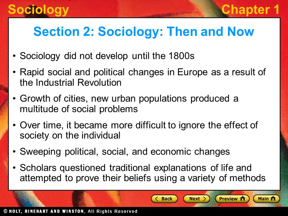 SociologyChapter 1 Sociology did not develop until the 1800s Rapid social and political changes in Europe as a result of the Industrial Revolution Growth of cities, new urban populations produced a multitude of social problems Over time, it became more difficult to ignore the effect of society on the individual Sweeping political, social, and economic changes Scholars questioned traditional explanations of life and attempted to prove their beliefs using a variety of methods Section 2: Sociology: Then and Now