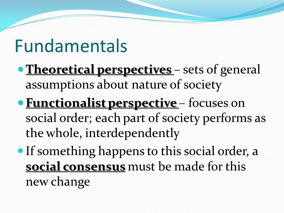 Fundamentals Theoretical perspectives Theoretical perspectives – sets of general assumptions about nature of society Functionalist perspective Functionalist perspective – focuses on social order; each part of society performs as the whole, interdependently social consensus If something happens to this social order, a social consensus must be made for this new change