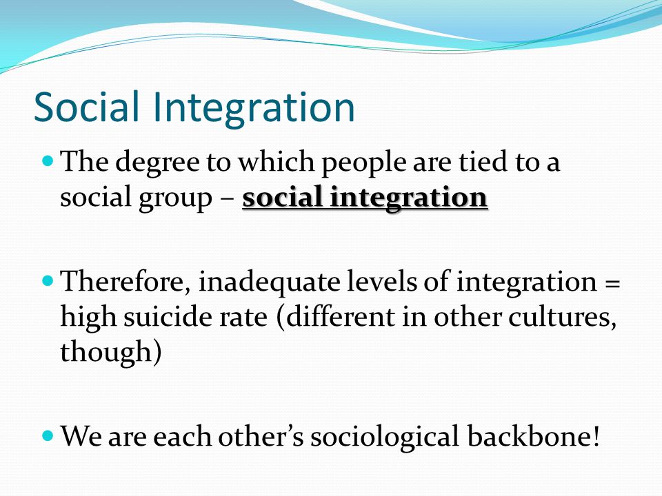 Social Integration social integration The degree to which people are tied to a social group – social integration Therefore, inadequate levels of integration = high suicide rate (different in other cultures, though) We are each other’s sociological backbone!
