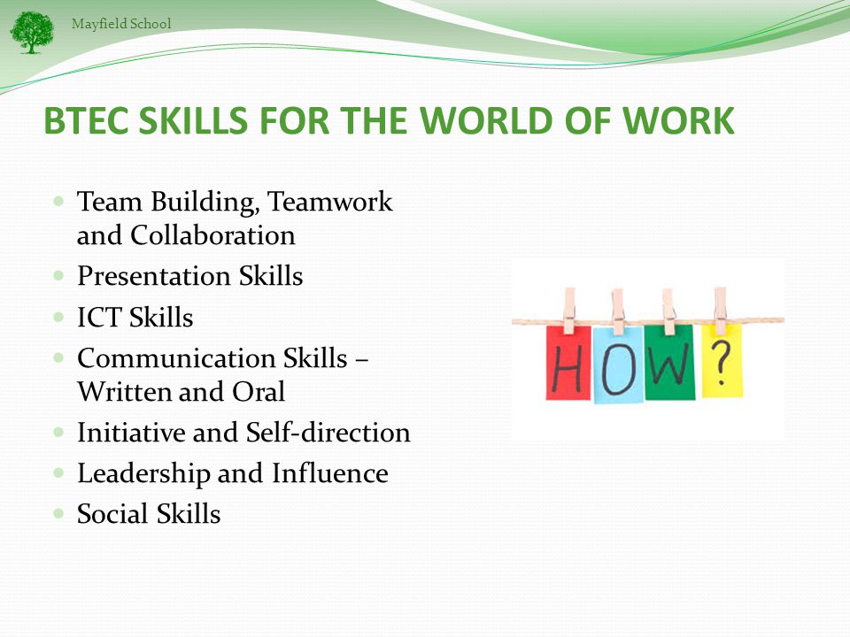 Mayfield School BTEC SKILLS FOR THE WORLD OF WORK Team Building, Teamwork and Collaboration Presentation Skills ICT Skills Communication Skills – Written and Oral Initiative and Self-direction Leadership and Influence Social Skills