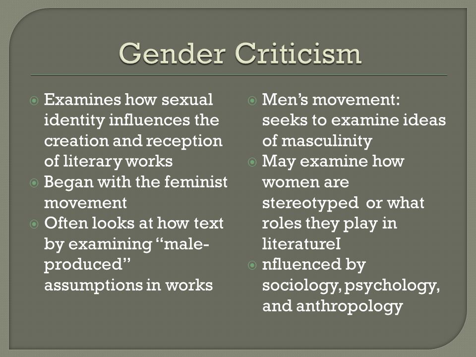  Examines how sexual identity influences the creation and reception of literary works  Began with the feminist movement  Often looks at how text by examining male- produced assumptions in works  Men’s movement: seeks to examine ideas of masculinity  May examine how women are stereotyped or what roles they play in literatureI  nfluenced by sociology, psychology, and anthropology