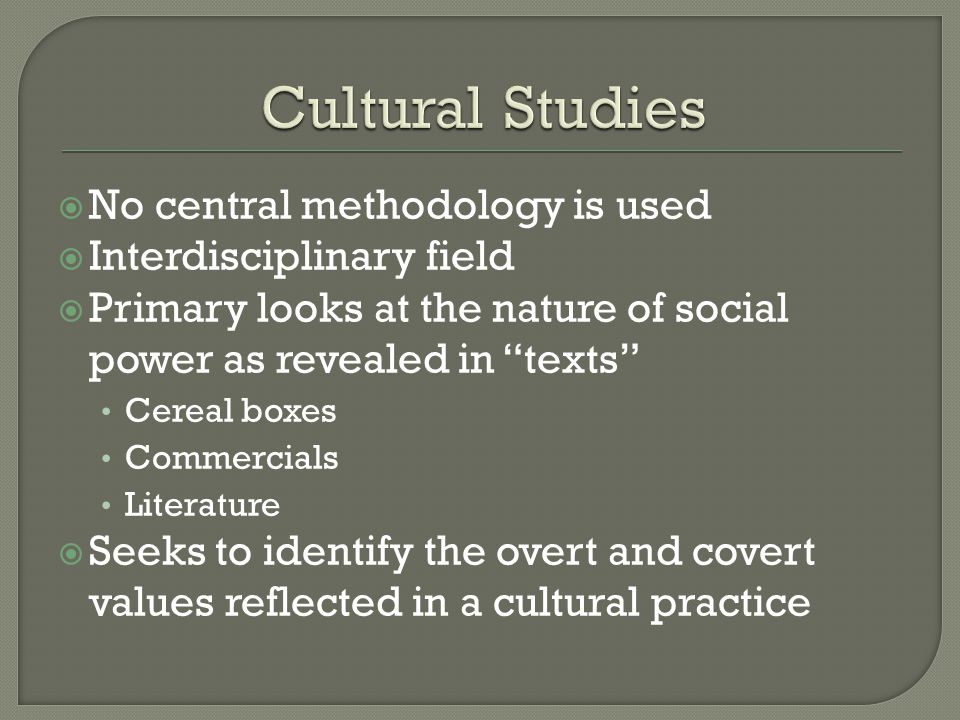  No central methodology is used  Interdisciplinary field  Primary looks at the nature of social power as revealed in texts Cereal boxes Commercials Literature  Seeks to identify the overt and covert values reflected in a cultural practice
